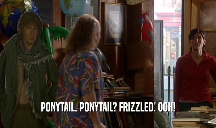 PONYTAIL. PONYTAIL? FRIZZLED. OOH!  