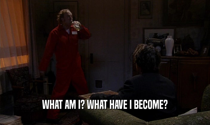 WHAT AM I? WHAT HAVE I BECOME?  