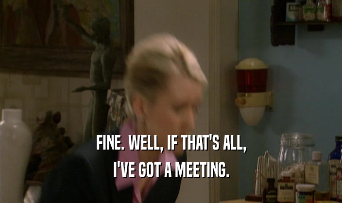 FINE. WELL, IF THAT'S ALL, I'VE GOT A MEETING. 