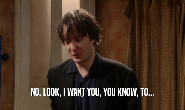 NO. LOOK, I WANT YOU, YOU KNOW, TO...  