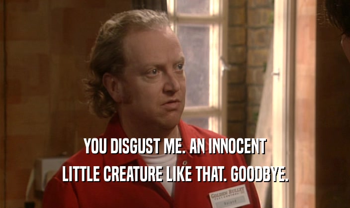 YOU DISGUST ME. AN INNOCENT LITTLE CREATURE LIKE THAT. GOODBYE. 