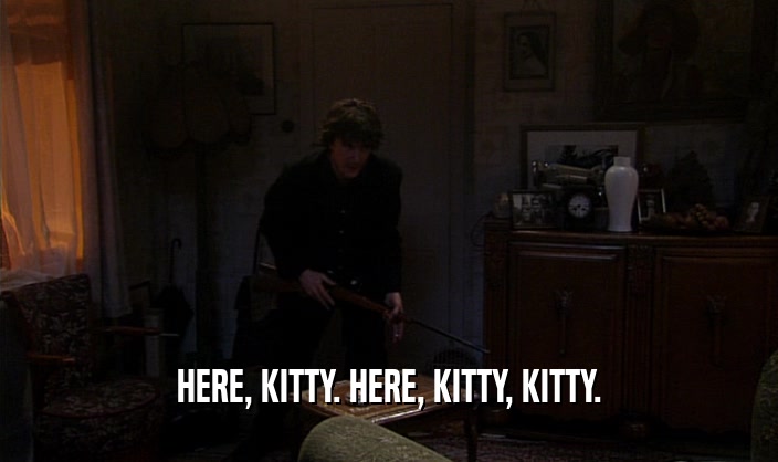 HERE, KITTY. HERE, KITTY, KITTY.  