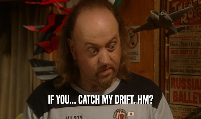 IF YOU... CATCH MY DRIFT. HM?  