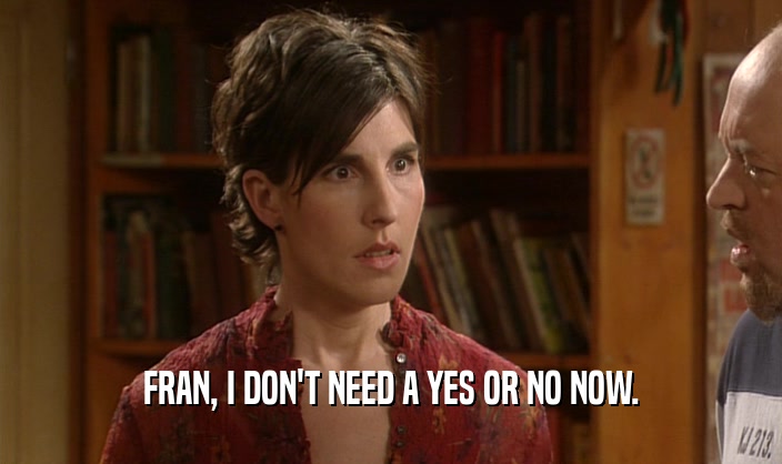 FRAN, I DON'T NEED A YES OR NO NOW.  