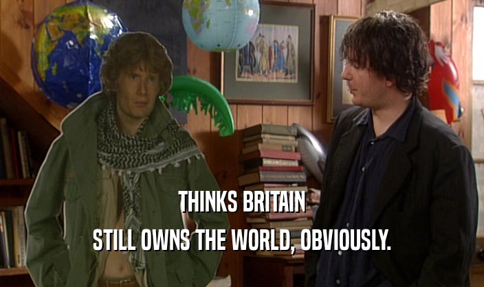 THINKS BRITAIN
 STILL OWNS THE WORLD, OBVIOUSLY.
 