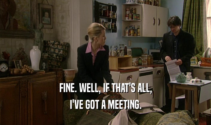 FINE. WELL, IF THAT'S ALL, I'VE GOT A MEETING. 