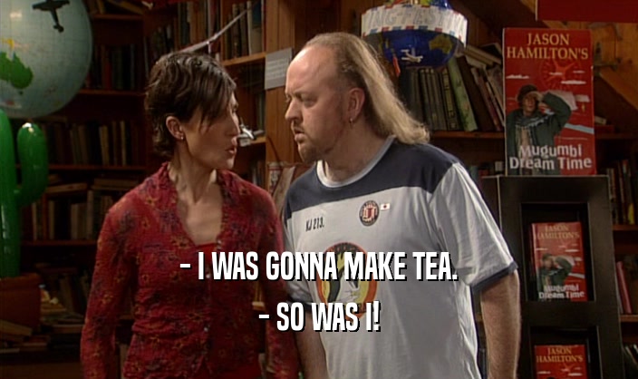 - I WAS GONNA MAKE TEA. - SO WAS I! 