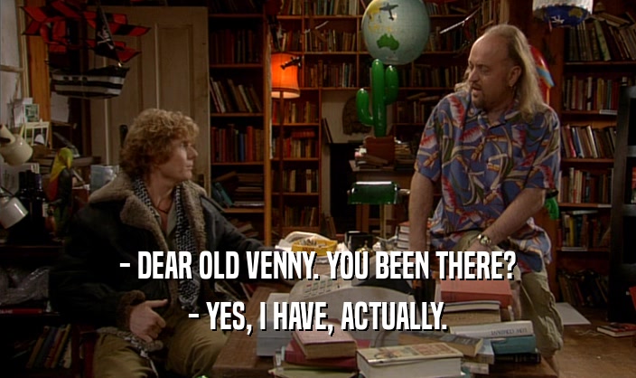 - DEAR OLD VENNY. YOU BEEN THERE?
 - YES, I HAVE, ACTUALLY.
 