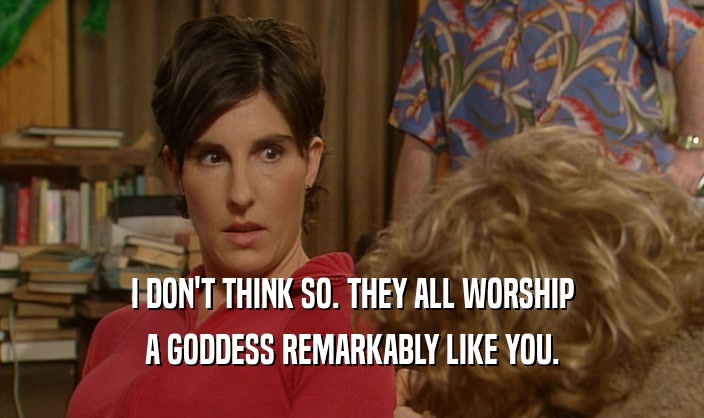 I DON'T THINK SO. THEY ALL WORSHIP A GODDESS REMARKABLY LIKE YOU. 