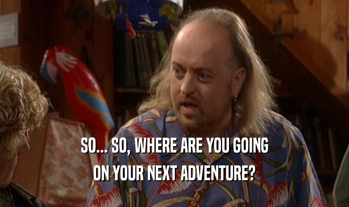 SO... SO, WHERE ARE YOU GOING ON YOUR NEXT ADVENTURE? 