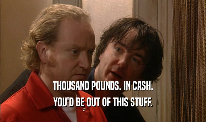 THOUSAND POUNDS. IN CASH. YOU'D BE OUT OF THIS STUFF. 