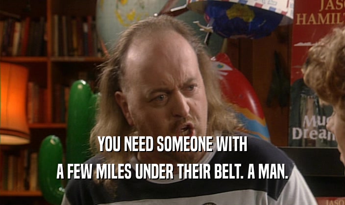 YOU NEED SOMEONE WITH
 A FEW MILES UNDER THEIR BELT. A MAN.
 