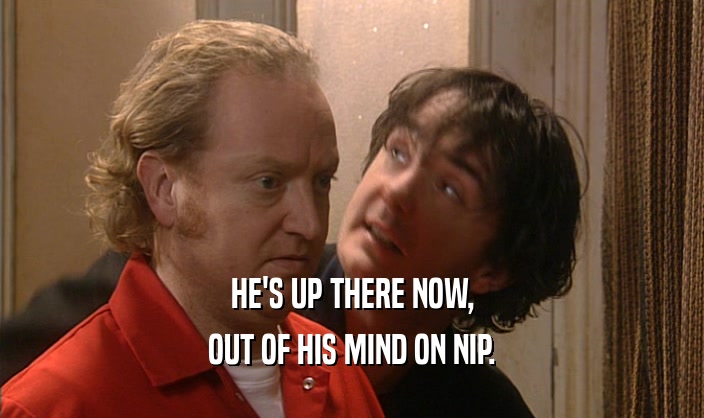 HE'S UP THERE NOW, OUT OF HIS MIND ON NIP. 