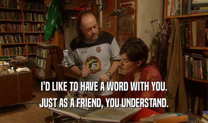 I'D LIKE TO HAVE A WORD WITH YOU. JUST AS A FRIEND, YOU UNDERSTAND. 