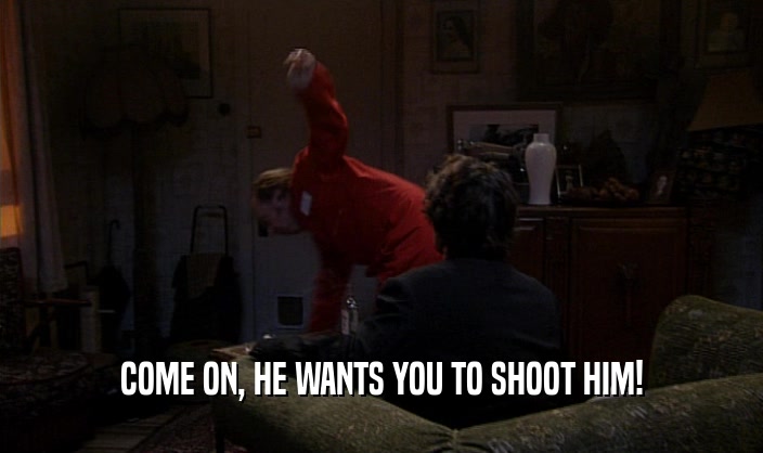 COME ON, HE WANTS YOU TO SHOOT HIM!
  