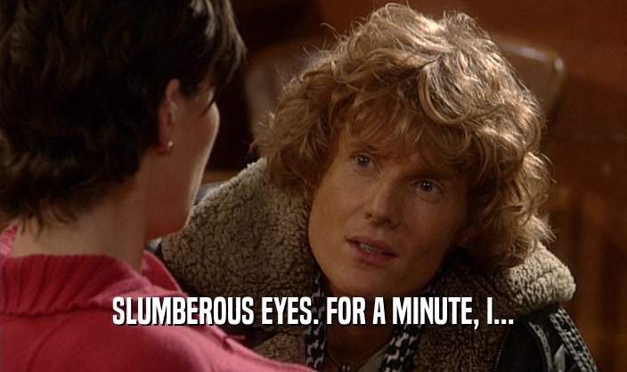 SLUMBEROUS EYES. FOR A MINUTE, I...  