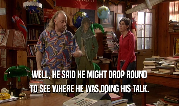 WELL, HE SAID HE MIGHT DROP ROUND TO SEE WHERE HE WAS DOING HIS TALK. 