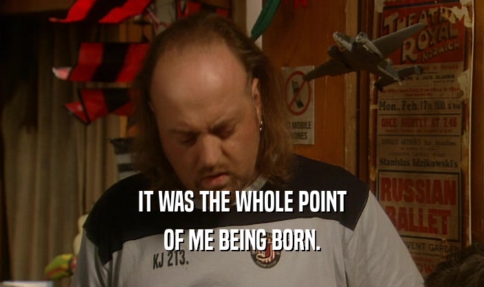 IT WAS THE WHOLE POINT
 OF ME BEING BORN.
 