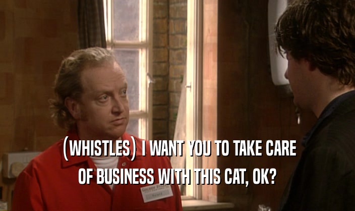 (WHISTLES) I WANT YOU TO TAKE CARE OF BUSINESS WITH THIS CAT, OK? 