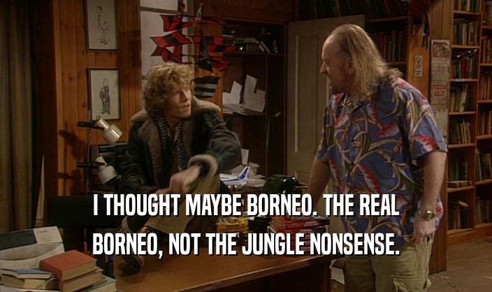I THOUGHT MAYBE BORNEO. THE REAL BORNEO, NOT THE JUNGLE NONSENSE. 