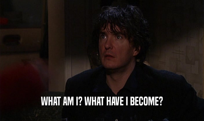 WHAT AM I? WHAT HAVE I BECOME?  