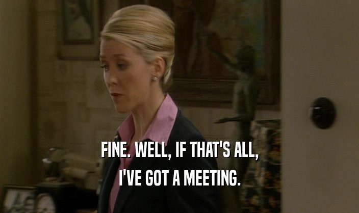 FINE. WELL, IF THAT'S ALL, I'VE GOT A MEETING. 