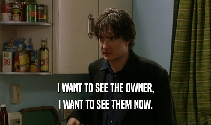 I WANT TO SEE THE OWNER, I WANT TO SEE THEM NOW. 