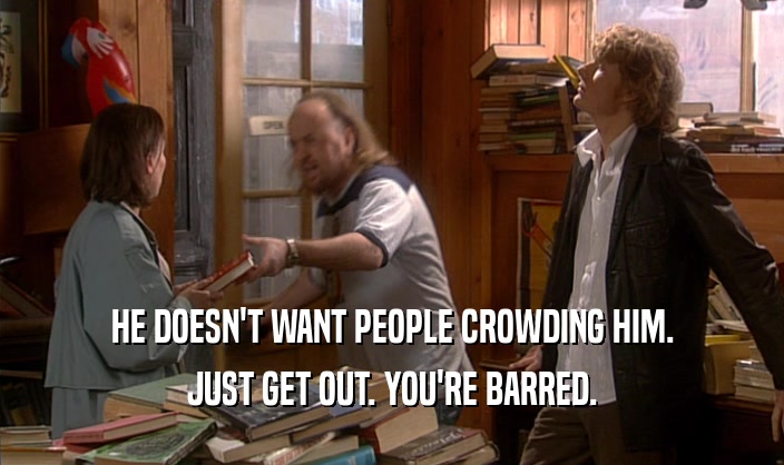HE DOESN'T WANT PEOPLE CROWDING HIM.
 JUST GET OUT. YOU'RE BARRED.
 