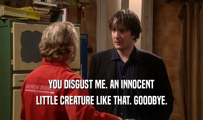 YOU DISGUST ME. AN INNOCENT LITTLE CREATURE LIKE THAT. GOODBYE. 