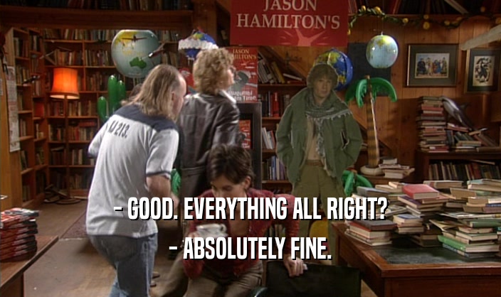 - GOOD. EVERYTHING ALL RIGHT? - ABSOLUTELY FINE. 