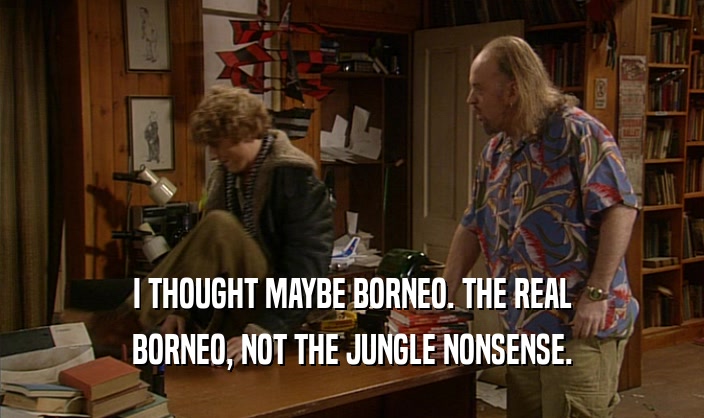 I THOUGHT MAYBE BORNEO. THE REAL BORNEO, NOT THE JUNGLE NONSENSE. 