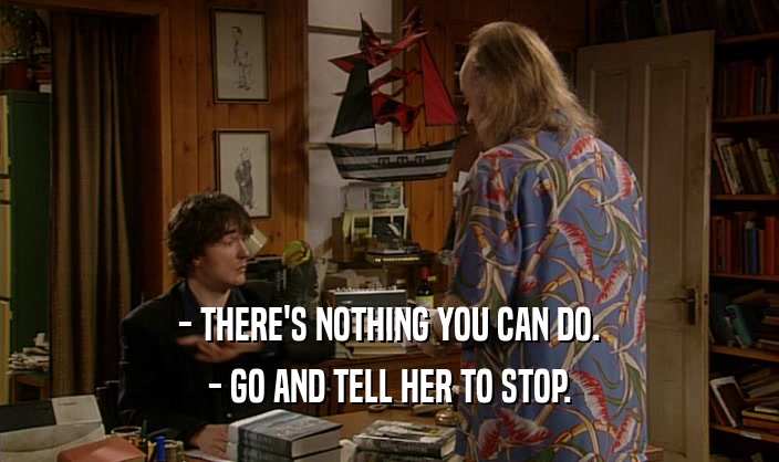- THERE'S NOTHING YOU CAN DO.
 - GO AND TELL HER TO STOP.
 