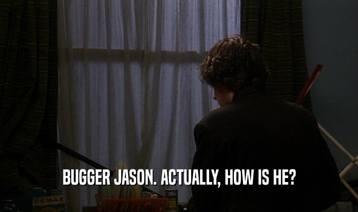 BUGGER JASON. ACTUALLY, HOW IS HE?  
