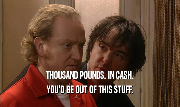 THOUSAND POUNDS. IN CASH. YOU'D BE OUT OF THIS STUFF. 