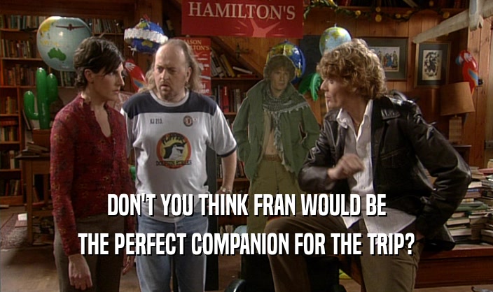 DON'T YOU THINK FRAN WOULD BE
 THE PERFECT COMPANION FOR THE TRIP?
 