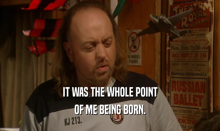 IT WAS THE WHOLE POINT
 OF ME BEING BORN.
 