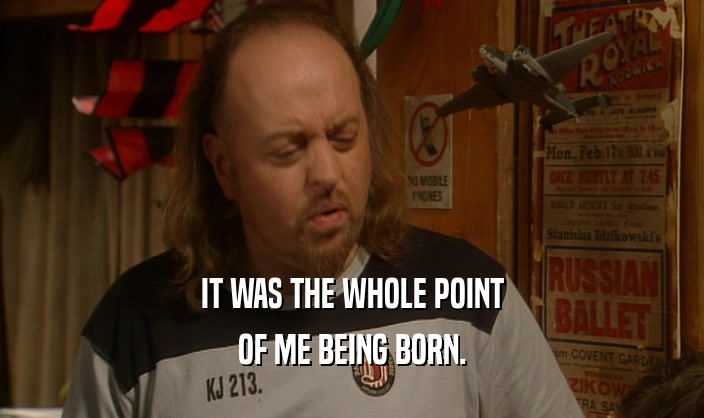 IT WAS THE WHOLE POINT OF ME BEING BORN. 