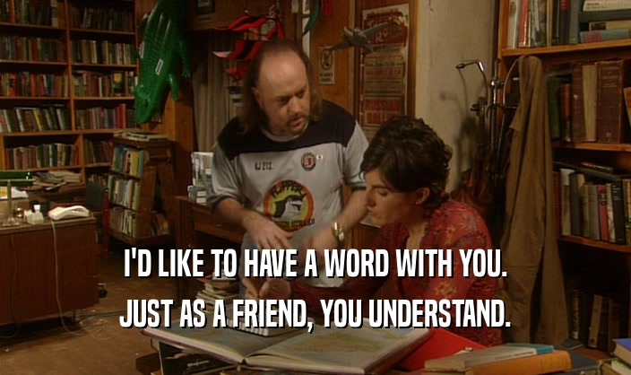 I'D LIKE TO HAVE A WORD WITH YOU. JUST AS A FRIEND, YOU UNDERSTAND. 