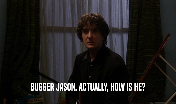 BUGGER JASON. ACTUALLY, HOW IS HE?  