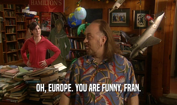 OH, EUROPE. YOU ARE FUNNY, FRAN.
  