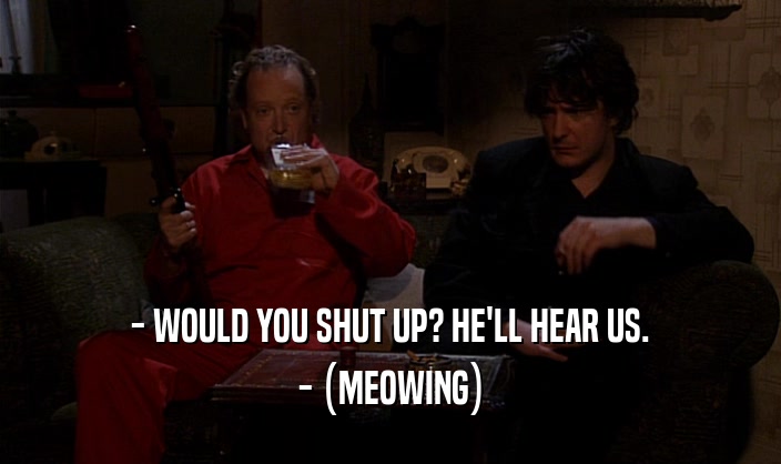 - WOULD YOU SHUT UP? HE'LL HEAR US.
 - (MEOWING)
 