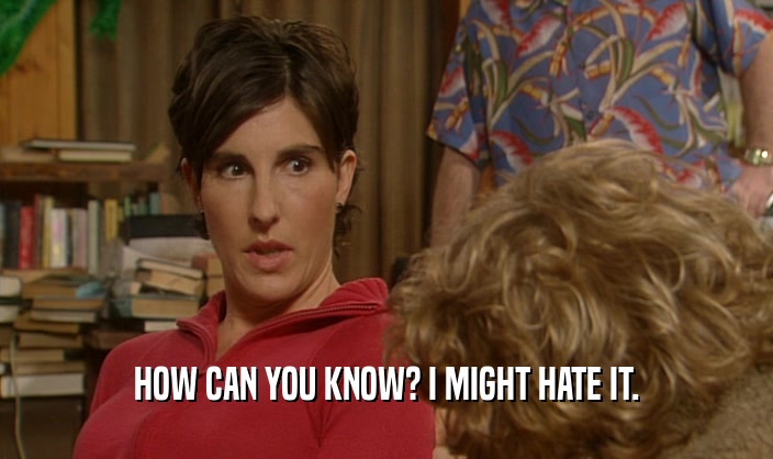 HOW CAN YOU KNOW? I MIGHT HATE IT.  