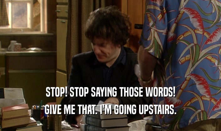 STOP! STOP SAYING THOSE WORDS!
 GIVE ME THAT. I'M GOING UPSTAIRS.
 