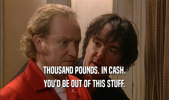 THOUSAND POUNDS. IN CASH. YOU'D BE OUT OF THIS STUFF. 