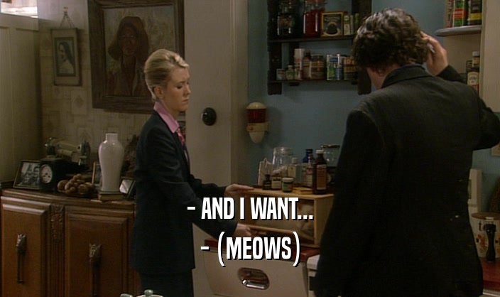 - AND I WANT... - (MEOWS) 
