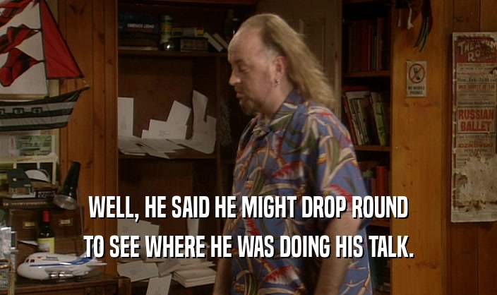 WELL, HE SAID HE MIGHT DROP ROUND TO SEE WHERE HE WAS DOING HIS TALK. 