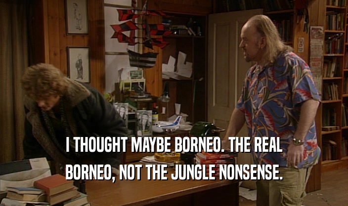 I THOUGHT MAYBE BORNEO. THE REAL BORNEO, NOT THE JUNGLE NONSENSE. 