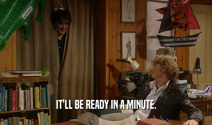 IT'LL BE READY IN A MINUTE.  