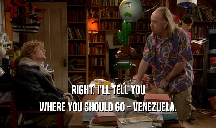 RIGHT. I'LL TELL YOU WHERE YOU SHOULD GO - VENEZUELA. 