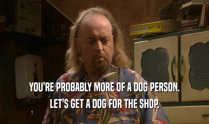 YOU'RE PROBABLY MORE OF A DOG PERSON.
 LET'S GET A DOG FOR THE SHOP.
 